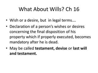 What About Wills? Ch 16
• Wish or a desire, but in legal terms….
• Declaration of a person’s wishes or desires
  concerning the final disposition of his
  property which if properly executed, becomes
  mandatory after he is dead.
• May be called testament, devise or last will
  and testament.
 