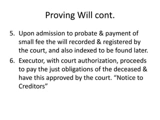 Proving Will cont.
5. Upon admission to probate & payment of
   small fee the will recorded & registered by
   the court, and also indexed to be found later.
6. Executor, with court authorization, proceeds
   to pay the just obligations of the deceased &
   have this approved by the court. “Notice to
   Creditors”
 