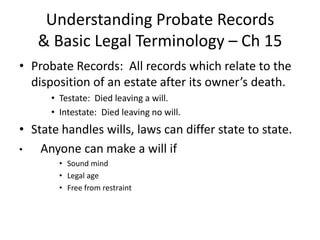 Understanding Probate Records
   & Basic Legal Terminology – Ch 15
• Probate Records: All records which relate to the
  disposition of an estate after its owner’s death.
      • Testate: Died leaving a will.
      • Intestate: Died leaving no will.
• State handles wills, laws can differ state to state.
•   Anyone can make a will if
        • Sound mind
        • Legal age
        • Free from restraint
 