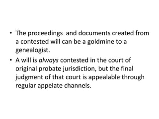 • The proceedings and documents created from
  a contested will can be a goldmine to a
  genealogist.
• A will is always contested in the court of
  original probate jurisdiction, but the final
  judgment of that court is appealable through
  regular appelate channels.
 