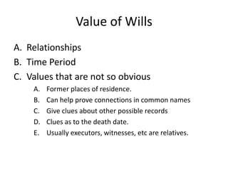 Value of Wills
A. Relationships
B. Time Period
C. Values that are not so obvious
    A.   Former places of residence.
    B.   Can help prove connections in common names
    C.   Give clues about other possible records
    D.   Clues as to the death date.
    E.   Usually executors, witnesses, etc are relatives.
 