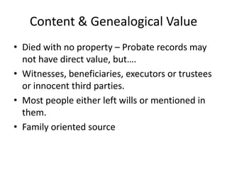 Content & Genealogical Value
• Died with no property – Probate records may
  not have direct value, but….
• Witnesses, beneficiaries, executors or trustees
  or innocent third parties.
• Most people either left wills or mentioned in
  them.
• Family oriented source
 