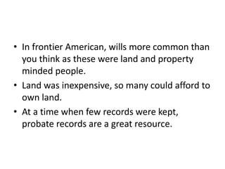 • In frontier American, wills more common than
  you think as these were land and property
  minded people.
• Land was inexpensive, so many could afford to
  own land.
• At a time when few records were kept,
  probate records are a great resource.
 
