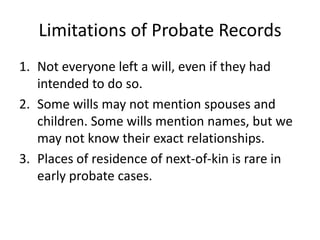 Limitations of Probate Records
1. Not everyone left a will, even if they had
   intended to do so.
2. Some wills may not mention spouses and
   children. Some wills mention names, but we
   may not know their exact relationships.
3. Places of residence of next-of-kin is rare in
   early probate cases.
 