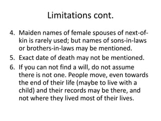 Limitations cont.
4. Maiden names of female spouses of next-of-
   kin is rarely used; but names of sons-in-laws
   or brothers-in-laws may be mentioned.
5. Exact date of death may not be mentioned.
6. If you can not find a will, do not assume
   there is not one. People move, even towards
   the end of their life (maybe to live with a
   child) and their records may be there, and
   not where they lived most of their lives.
 