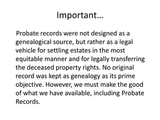 Important…
Probate records were not designed as a
genealogical source, but rather as a legal
vehicle for settling estates in the most
equitable manner and for legally transferring
the deceased property rights. No original
record was kept as genealogy as its prime
objective. However, we must make the good
of what we have available, including Probate
Records.
 