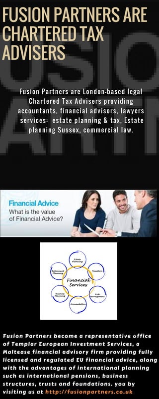 FUSION PARTNERS ARE
CHARTERED TAX
ADVISERS 
Fusion Partners become a representative office
of Templar European Investment Services, a
Maltease financial advisory firm providing fully
licensed and regulated EU financial advice, along
with the advantages of international planning
such as international pensions, business
structures, trusts and foundations. you by
visiting us at http://fusionpartners.co.uk
TALENT TECHNOLOGY
THE TOP TWO CONSTRAINTS TO
OBTAINING AN INFORMATION EDGE
THINK THEIR
ORGANISATIONS
ARE PREPARED FOR
FUTURE CHANGES
BELIEVE IT COULD
TAKE UP TO 3
YEARS TO
STRENGTHEN
THEIR COMPANY
CULTURE.
INTERNATIONAL
TAX
Fusion Partners are London-based legal
Chartered Tax Advisers providing
accountants, financial advisors, lawyers
 services:  estate planning & tax, Estate
planning Sussex, commercial law.
 