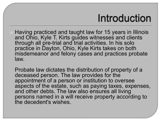  Having practiced and taught law for 15 years in Illinois
and Ohio, Kyle T. Kirts guides witnesses and clients
through all pre-trial and trial activities. In his solo
practice in Dayton, Ohio, Kyle Kirts takes on both
misdemeanor and felony cases and practices probate
law.
Probate law dictates the distribution of property of a
deceased person. The law provides for the
appointment of a person or institution to oversee
aspects of the estate, such as paying taxes, expenses,
and other debts. The law also ensures all living
persons named in a will receive property according to
the decedent's wishes.
 