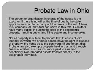  The person or organization in charge of the estate is the
executor. If there is no will at the time of death, the state
appoints an executor to carry out the terms of the will. A bank,
trust company, or individual can serve in this role. Executors
have many duties, including the care of the decedent's
property, handling debts, and filing estate and income taxes.
Not all property is subject to probate law. In cases of joint
tenancy, in which two or more people have the right to dispose
of property, the rights go to the survivor(s) if one tenant dies.
Probate law also exempts property held in trust and through
financial entities, such as insurance paid to a named
beneficiary. Non-probated assets transfer directly to the
designated individual.
 