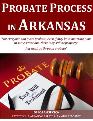 PROBATE PROCESS IN ARKANSAS 
“Not everyone can avoid probate, even if they have an estate plan In some situations, there may still be property 
that must go through probate” 
DEBORAH SEXTON 
FAYETTEVILLE ARKANSAS ESTATE PLANNING ATTORNEY  