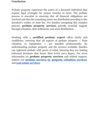 Conclusion
Probate property represents the assets of a deceased individual that
require legal oversight for proper transfer to heirs. The probate
process is essential in ensuring that all financial obligations are
resolved and that the remaining assets are distributed according to the
decedent’s wishes or state law. For families navigating this complex
process, probate property services provide essential support
through valuation, debt settlement, and asset distribution.
Working with a certified probate expert offers clarity and
confidence, ensuring that all aspects of probate property — from
valuation to liquidation — are handled professionally. By
understanding probate property and the services available, families
can approach probate with peace of mind, knowing they are making
informed decisions that honor their loved one’s legacy. For more
information on probate property services and related support,
explore our probate services nj, property valuation services,
and real estate services.
 