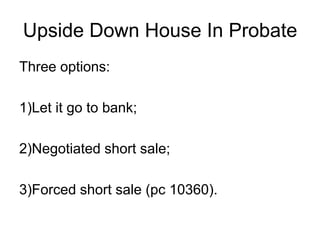 Upside Down House In Probate
Three options:
1)Let it go to bank;
2)Negotiated short sale;
3)Forced short sale (pc 10360).
 