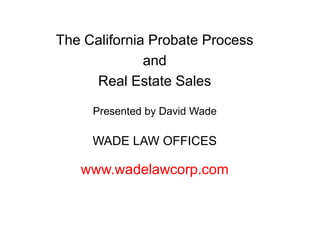 The California Probate Process
and
Real Estate Sales
Presented by David Wade
WADE LAW OFFICES
www.wadelawcorp.com
 