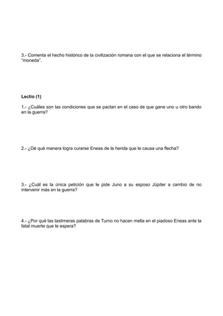 3.- Comenta el hecho histórico de la civilización romana con el que se relaciona el término
“moneda”.




Lectio (1)

1.- ¿Cuáles son las condiciones que se pactan en el caso de que gane uno u otro bando
en la guerra?




2.- ¿Dé qué manera logra curarse Eneas de la herida que le causa una flecha?




3.- ¿Cuál es la única petición que le pide Juno a su esposo Júpiter a cambio de no
intervenir más en la guerra?




4.- ¿Por qué las lastimeras palabras de Turno no hacen mella en el piadoso Eneas ante la
fatal muerte que le espera?
 