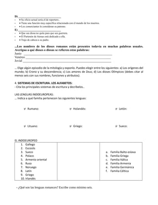 D) ______________________________
- • Su oficio actual sería el de reportero..
- • Tiene una función muy específica relacionada con el mundo de los muertos.
- • Los comerciantes lo consideran su patrono.
E) ______________________________
- • Que sea diosa no quita para que sea guerrera.
- • El Partenón de Atenas está dedicado a ella.
- • Trajo de cabeza a su padre.
...Los nombres de los dioses romanos están presentes todavía en muchas palabras usuales.
Averigua a qué dioses o diosas se refieren estas palabras:
Junio _________________________________________________________
Venéreo _______________________________________________________
Jovial _________________________________________________________
… Elige algún episodio de la mitología y exponlo. Puedes elegir entre los siguientes: a) Los orígenes del
mundo; b) Crono y su descendencia; c) Los amores de Zeus; d) Los dioses Olímpicos (debes citar al
menos seis con sus nombres, funciones y atributos).
4. SISTEMAS DE ESCRITURA. LOS ALFABETOS:
- Cita los principales sistemas de escritura y decríbelos..
LAS LENGUAS INDOEUROPEAS:
… Indica a qué familia pertenecen las siguientes lenguas:
⊬ Rumano: ⊬ Holandés: ⊬ Letón:
⊬ Lituano: ⊬ Griego: ⊬ Sueco:
EL INDOEUROPEO
1. Gallego
2. Escocés
3. Sueco
4. Polaco
5. Armenio oriental
6. Ruso
7. Noruego
8. Latín
9. Griego
10. Irlandés
a. Familia Balto-eslava
b. Familia Griega
c. Familia Itálica
d. Familia Armenia
e. Familia Germánica
f. Familia Céltica
- ¿Qué son las lenguas romances? Escribe como mínimo seis.
 