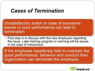 Cases of Termination
Unsatisfactory action or case of excessive
leaves or poor performance can lead to
termination
• First step is to discuss with the new employee regarding
the issue. Later training program or warning will be issues
in the case of misconduct
If the employee repetitively fails to maintain the
good performance, behavior and conduct then
organization can terminate the employee.
 
