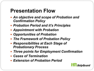 Presentation Flow
 An objective and scope of Probation and
Confirmation Policy
 Probation Period and it’s Principles
 Appointment with Probation
 Opportunities of Probation
 The Framework of Probation Policy
 Responsibilities at Each Stage of
Probationary Process
 Three points for Employment Confirmation
 Cases of Termination
 Extension of Probation Period
 