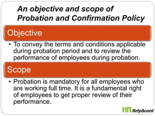 An objective and scope of
Probation and Confirmation Policy
Objective
• To convey the terms and conditions applicable
during probation period and to review the
performance of employees during probation.
Scope
• Probation is mandatory for all employees who
are working full time. It is a fundamental right
of employees to get proper review of their
performance.
 