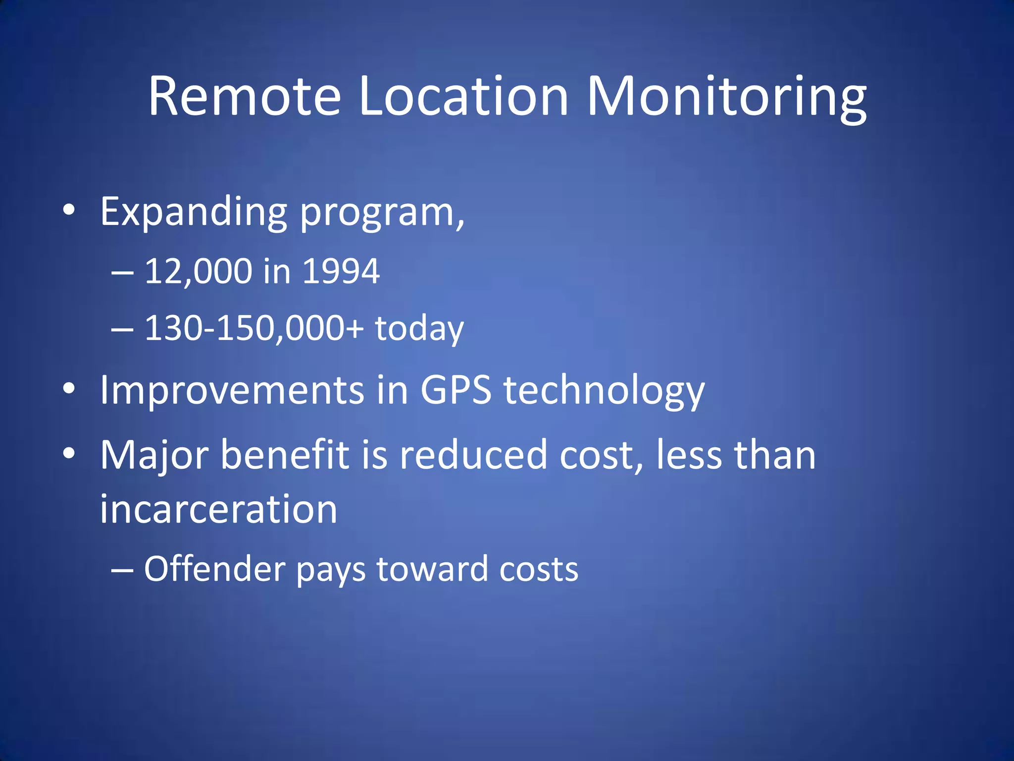 Remote Location Monitoring
• Expanding program,
  – 12,000 in 1994
  – 130-150,000+ today
• Improvements in GPS technology
• Major benefit is reduced cost, less than
  incarceration
  – Offender pays toward costs
 