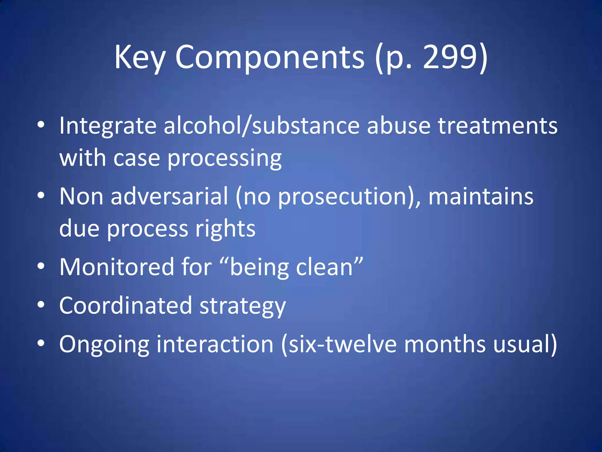 Key Components (p. 299)
• Integrate alcohol/substance abuse treatments
  with case processing
• Non adversarial (no prosecution), maintains
  due process rights
• Monitored for “being clean”
• Coordinated strategy
• Ongoing interaction (six-twelve months usual)
 