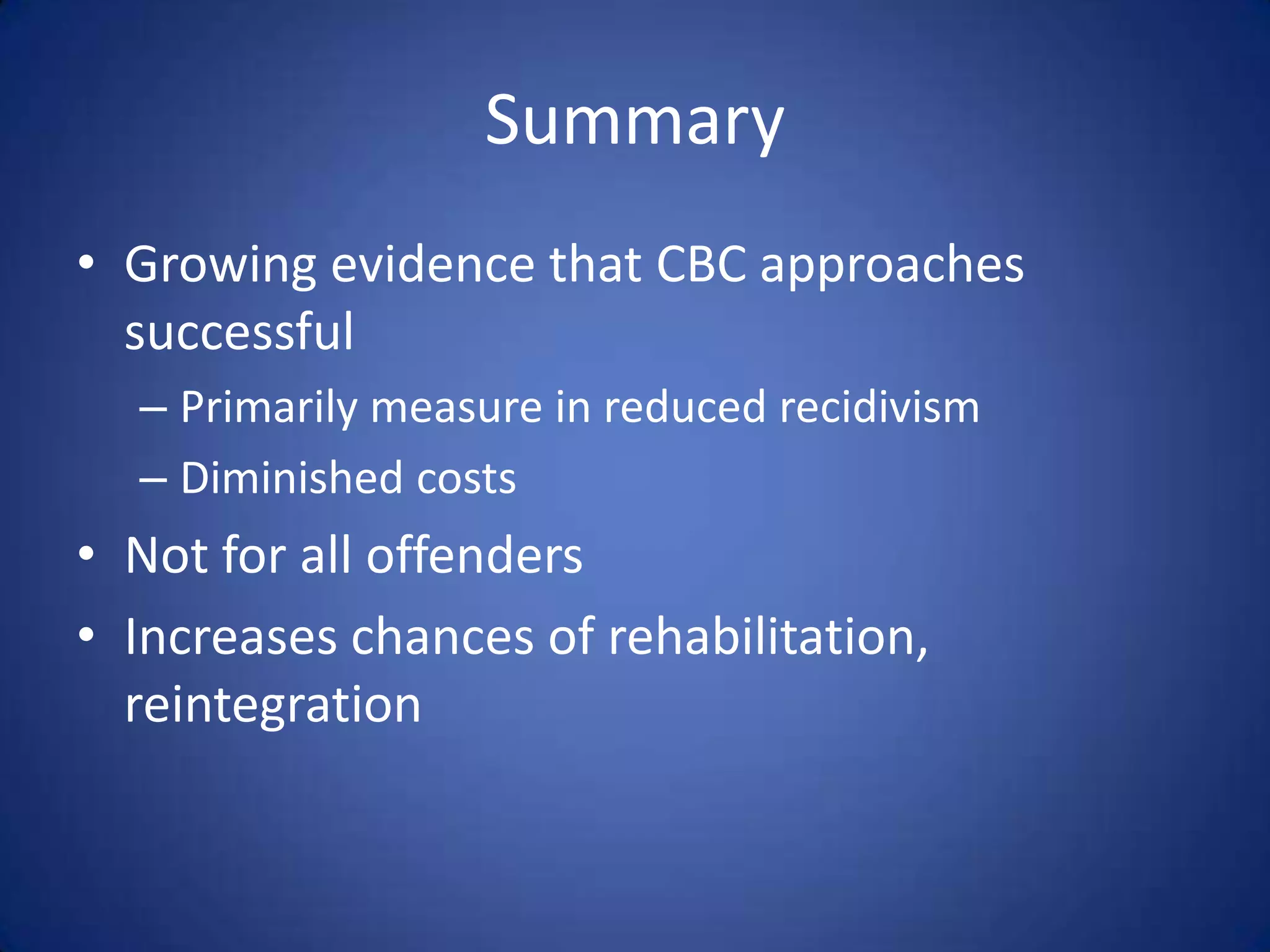 Summary
• Growing evidence that CBC approaches
  successful
  – Primarily measure in reduced recidivism
  – Diminished costs
• Not for all offenders
• Increases chances of rehabilitation,
  reintegration
 