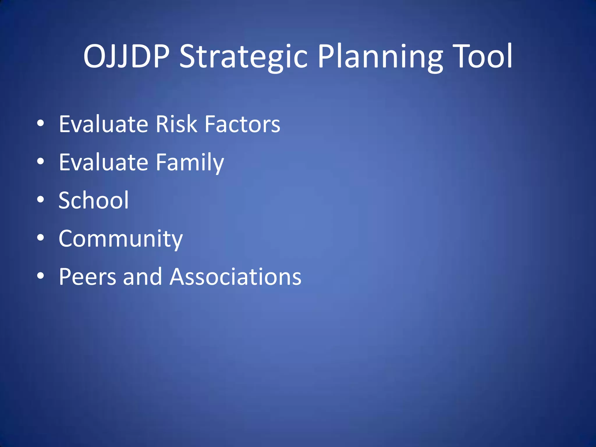 OJJDP Strategic Planning Tool
•   Evaluate Risk Factors
•   Evaluate Family
•   School
•   Community
•   Peers and Associations
 