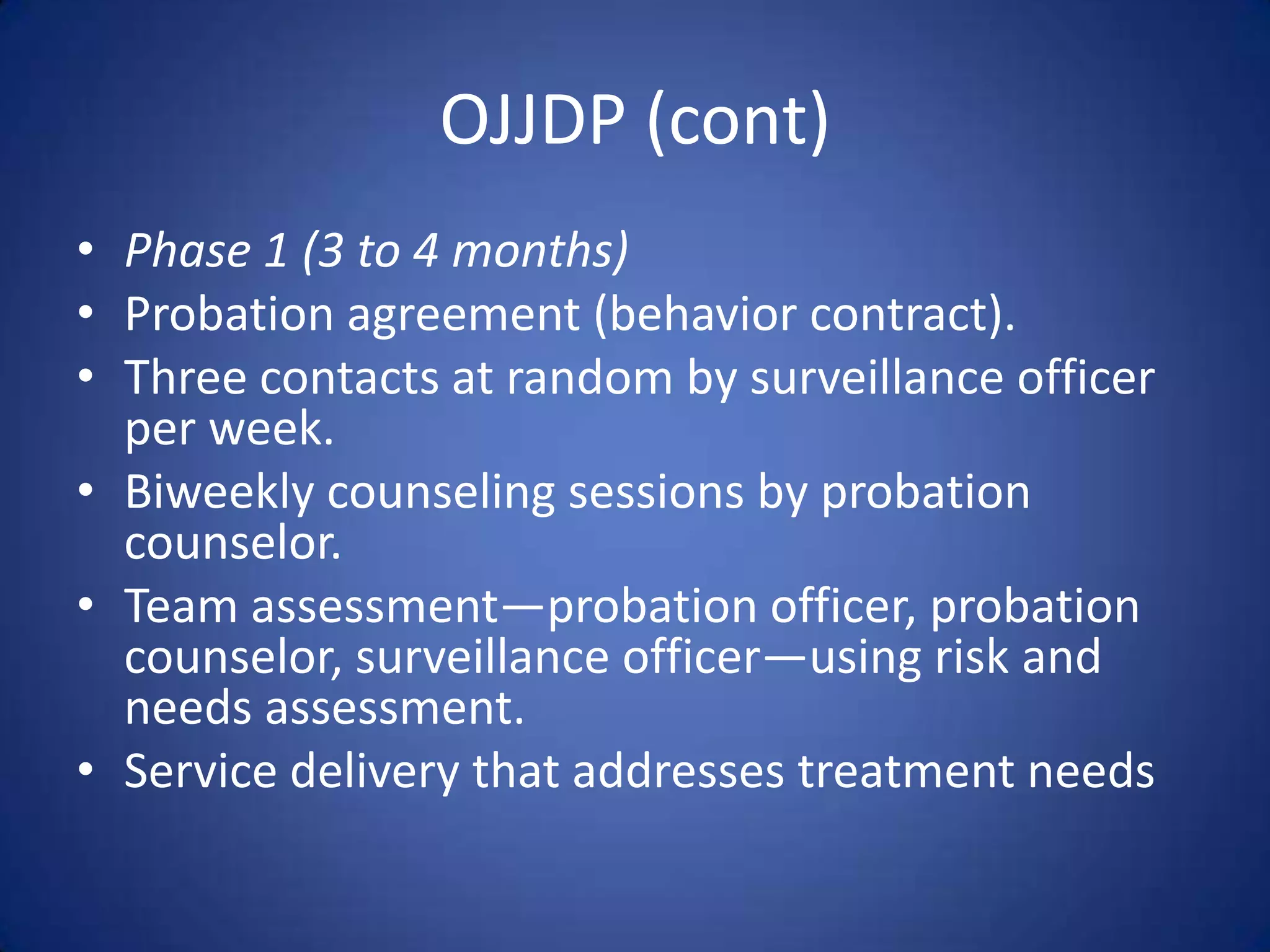 OJJDP (cont)
• Phase 1 (3 to 4 months)
• Probation agreement (behavior contract).
• Three contacts at random by surveillance officer
  per week.
• Biweekly counseling sessions by probation
  counselor.
• Team assessment—probation officer, probation
  counselor, surveillance officer—using risk and
  needs assessment.
• Service delivery that addresses treatment needs
 
