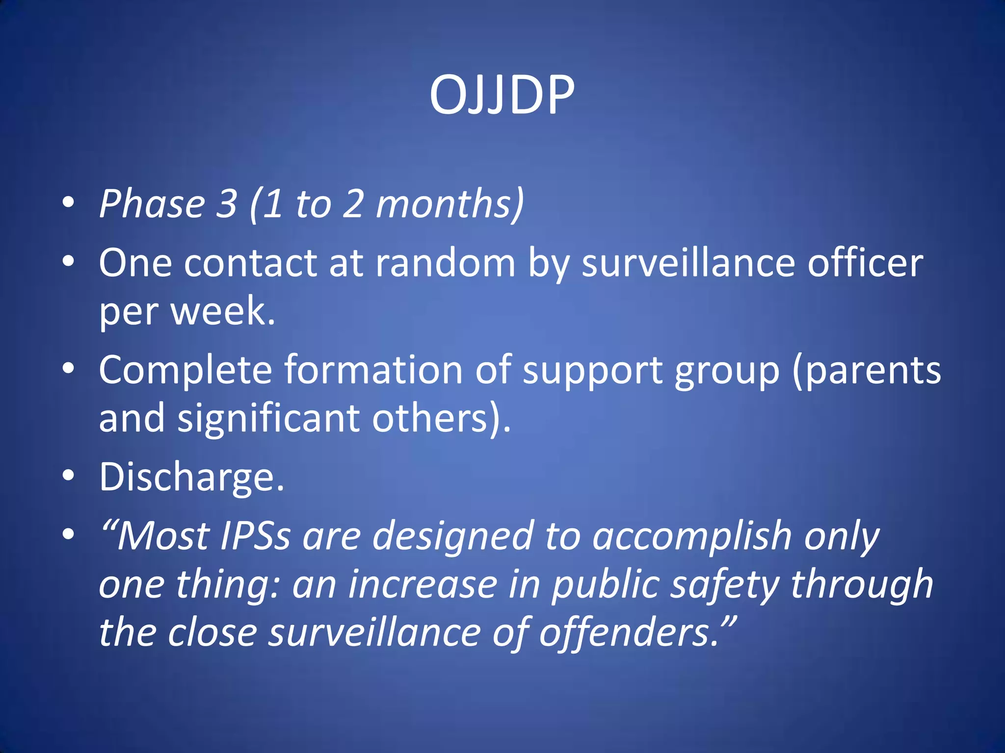 OJJDP
• Phase 3 (1 to 2 months)
• One contact at random by surveillance officer
  per week.
• Complete formation of support group (parents
  and significant others).
• Discharge.
• “Most IPSs are designed to accomplish only
  one thing: an increase in public safety through
  the close surveillance of offenders.”
 