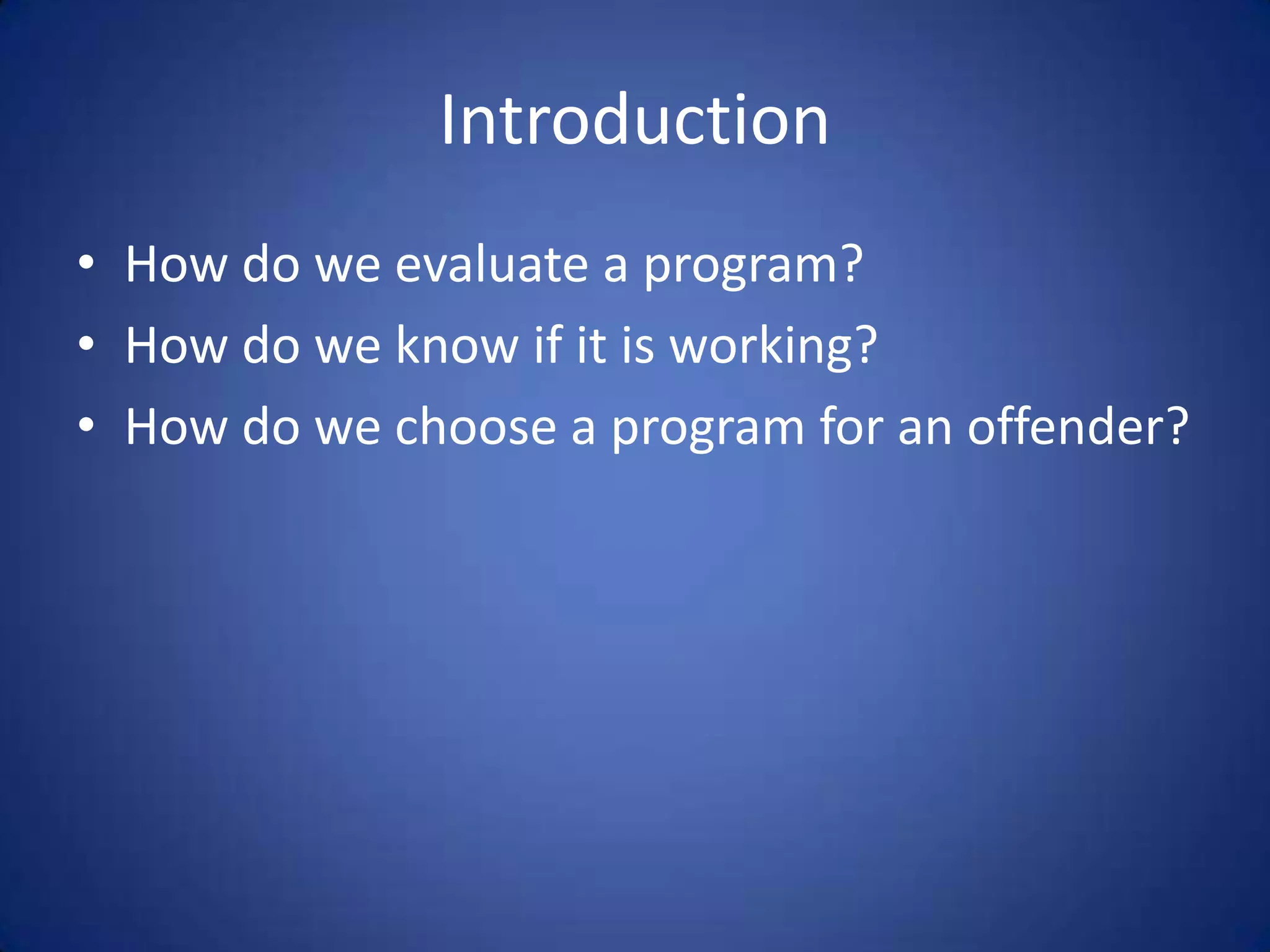 Introduction
• How do we evaluate a program?
• How do we know if it is working?
• How do we choose a program for an offender?
 