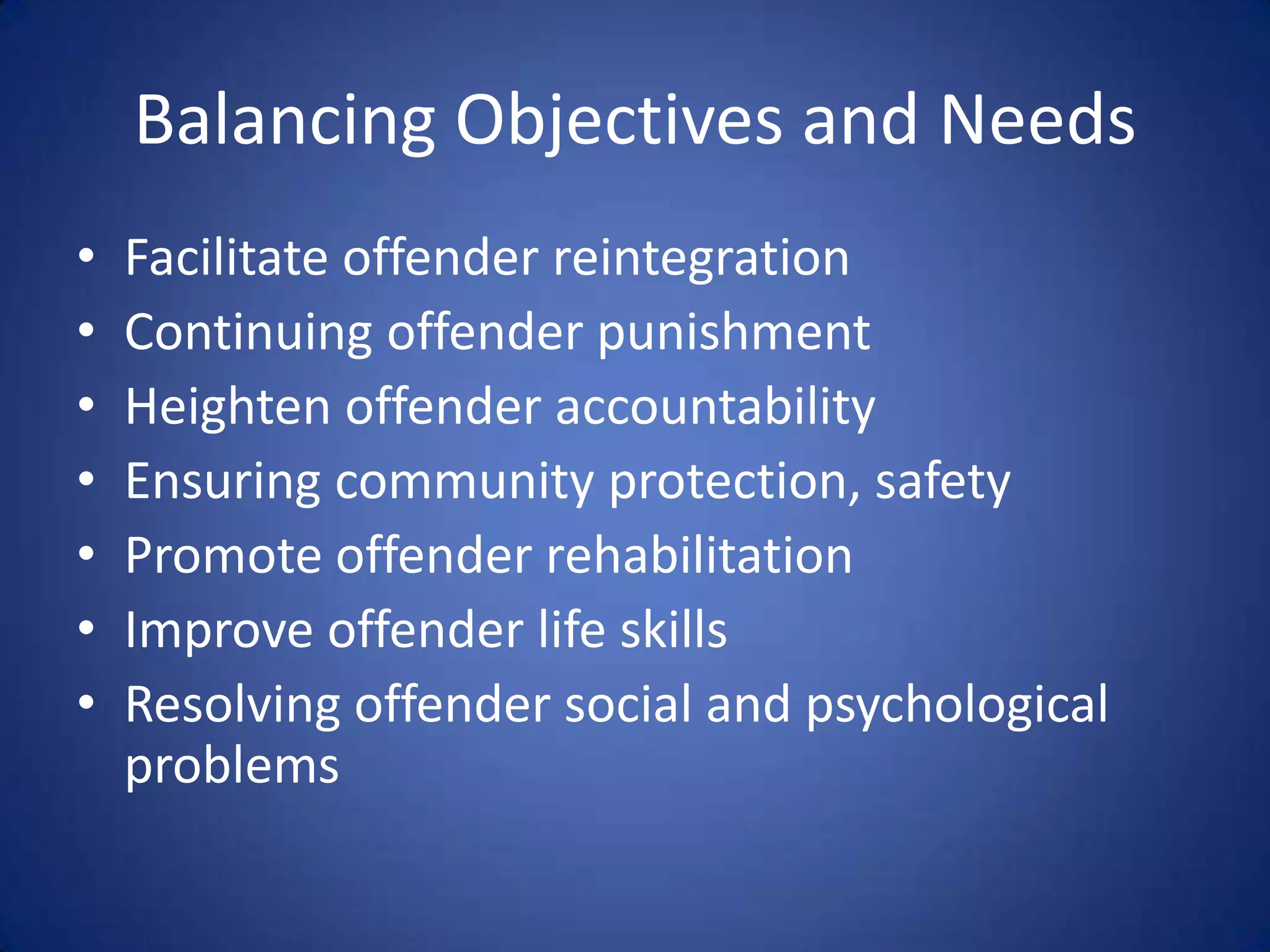 Balancing Objectives and Needs
•   Facilitate offender reintegration
•   Continuing offender punishment
•   Heighten offender accountability
•   Ensuring community protection, safety
•   Promote offender rehabilitation
•   Improve offender life skills
•   Resolving offender social and psychological
    problems
 