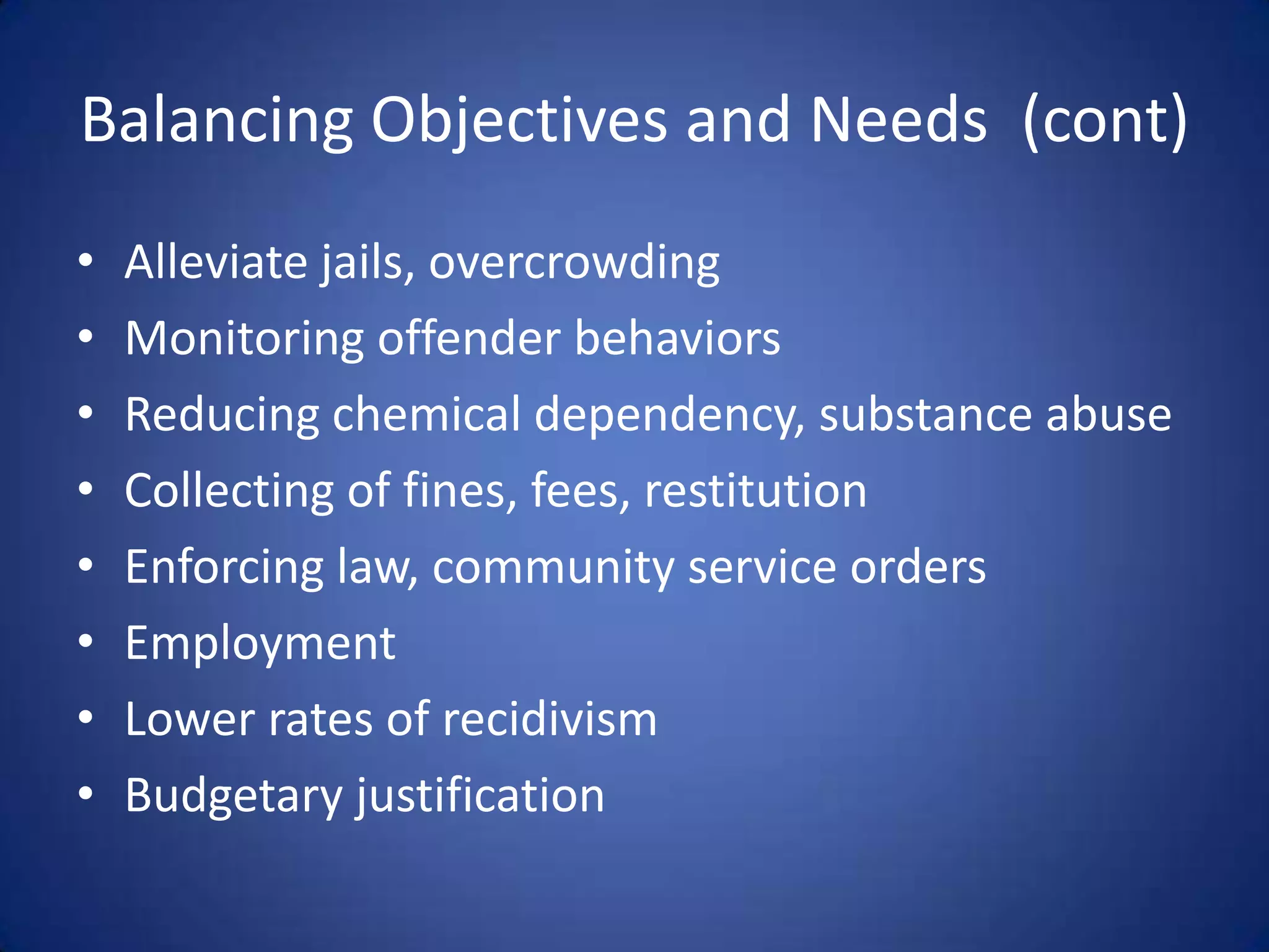 Balancing Objectives and Needs (cont)
•   Alleviate jails, overcrowding
•   Monitoring offender behaviors
•   Reducing chemical dependency, substance abuse
•   Collecting of fines, fees, restitution
•   Enforcing law, community service orders
•   Employment
•   Lower rates of recidivism
•   Budgetary justification
 