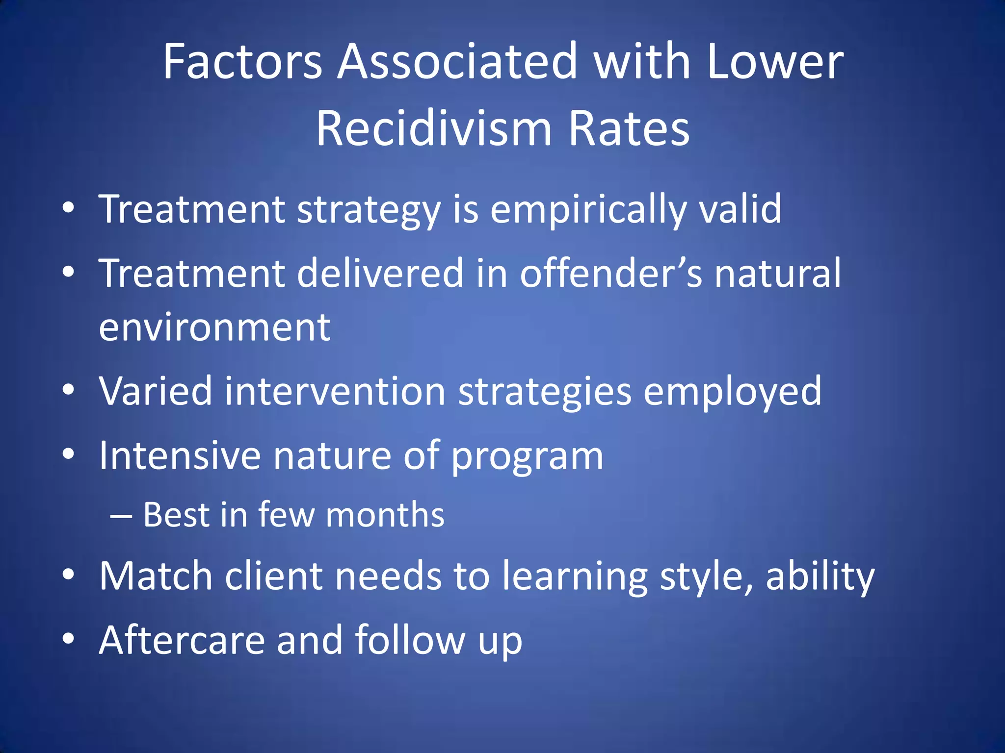 Factors Associated with Lower
            Recidivism Rates
• Treatment strategy is empirically valid
• Treatment delivered in offender’s natural
  environment
• Varied intervention strategies employed
• Intensive nature of program
  – Best in few months
• Match client needs to learning style, ability
• Aftercare and follow up
 