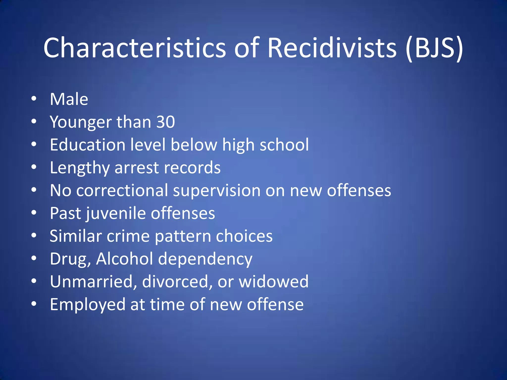 Characteristics of Recidivists (BJS)
•   Male
•   Younger than 30
•   Education level below high school
•   Lengthy arrest records
•   No correctional supervision on new offenses
•   Past juvenile offenses
•   Similar crime pattern choices
•   Drug, Alcohol dependency
•   Unmarried, divorced, or widowed
•   Employed at time of new offense
 