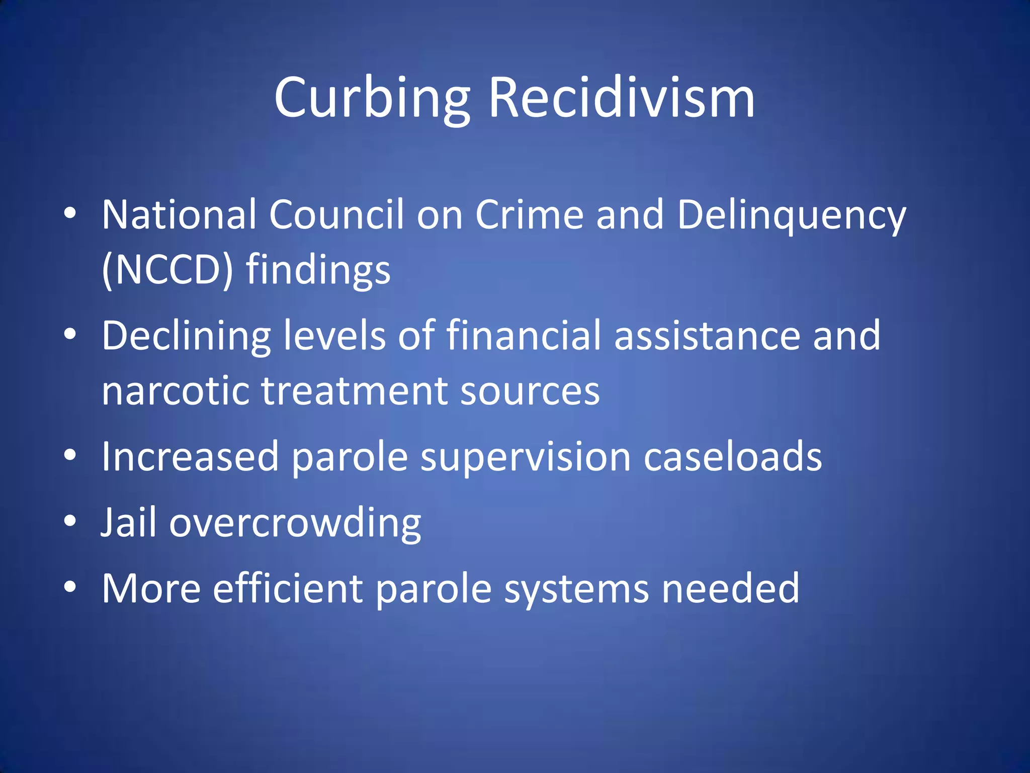 Curbing Recidivism
• National Council on Crime and Delinquency
  (NCCD) findings
• Declining levels of financial assistance and
  narcotic treatment sources
• Increased parole supervision caseloads
• Jail overcrowding
• More efficient parole systems needed
 