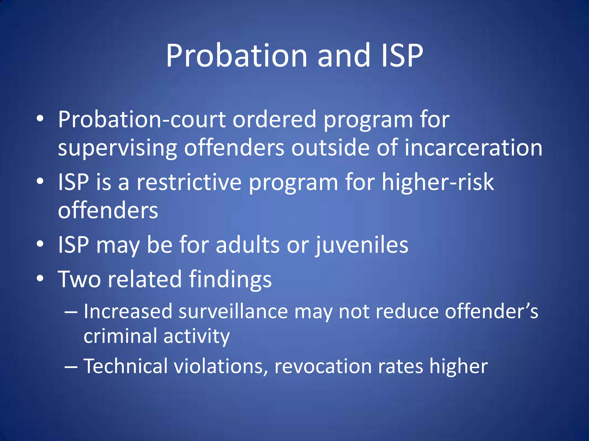Probation and ISP
• Probation-court ordered program for
  supervising offenders outside of incarceration
• ISP is a restrictive program for higher-risk
  offenders
• ISP may be for adults or juveniles
• Two related findings
  – Increased surveillance may not reduce offender’s
    criminal activity
  – Technical violations, revocation rates higher
 