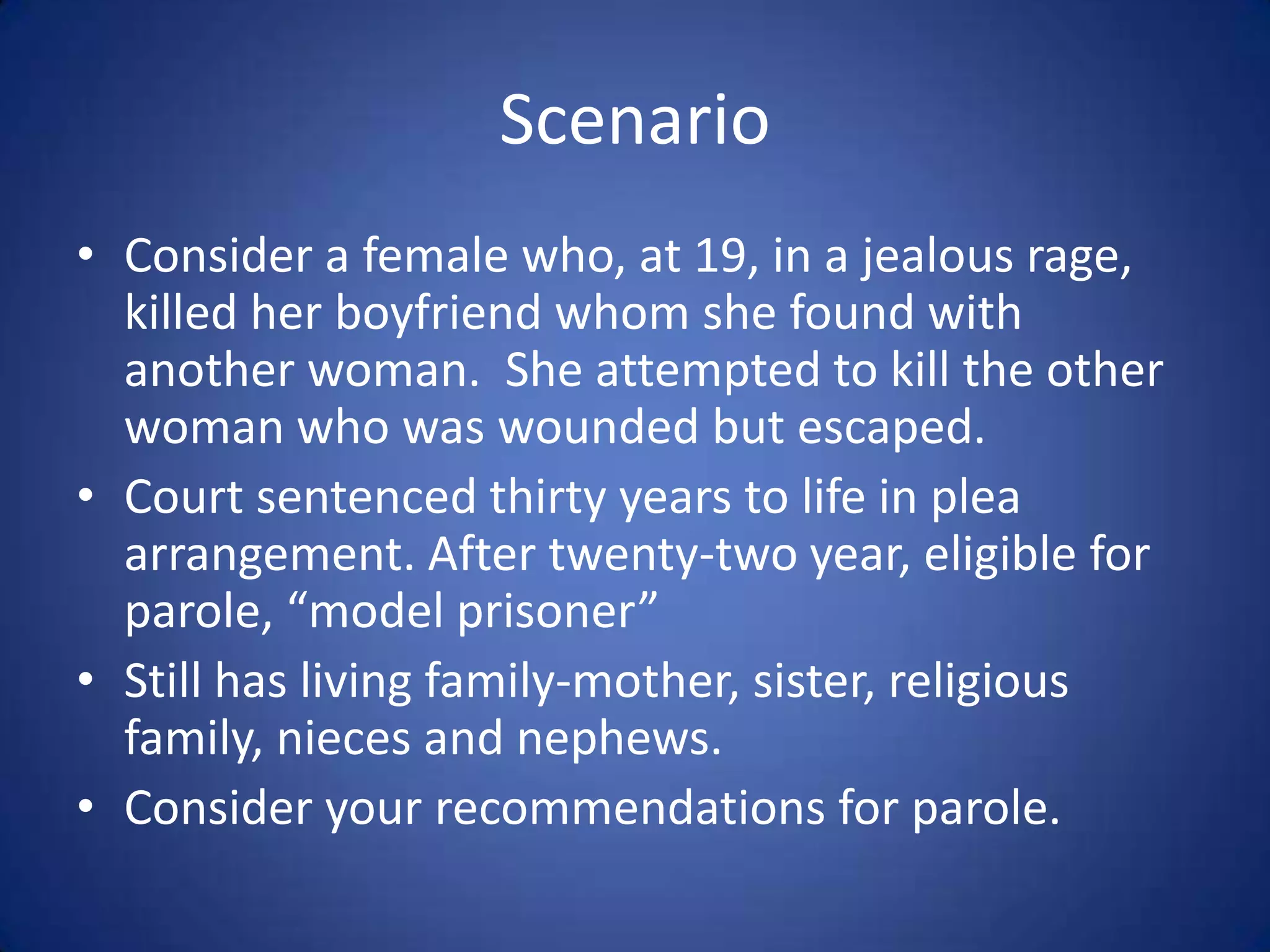 Scenario
• Consider a female who, at 19, in a jealous rage,
  killed her boyfriend whom she found with
  another woman. She attempted to kill the other
  woman who was wounded but escaped.
• Court sentenced thirty years to life in plea
  arrangement. After twenty-two year, eligible for
  parole, “model prisoner”
• Still has living family-mother, sister, religious
  family, nieces and nephews.
• Consider your recommendations for parole.
 