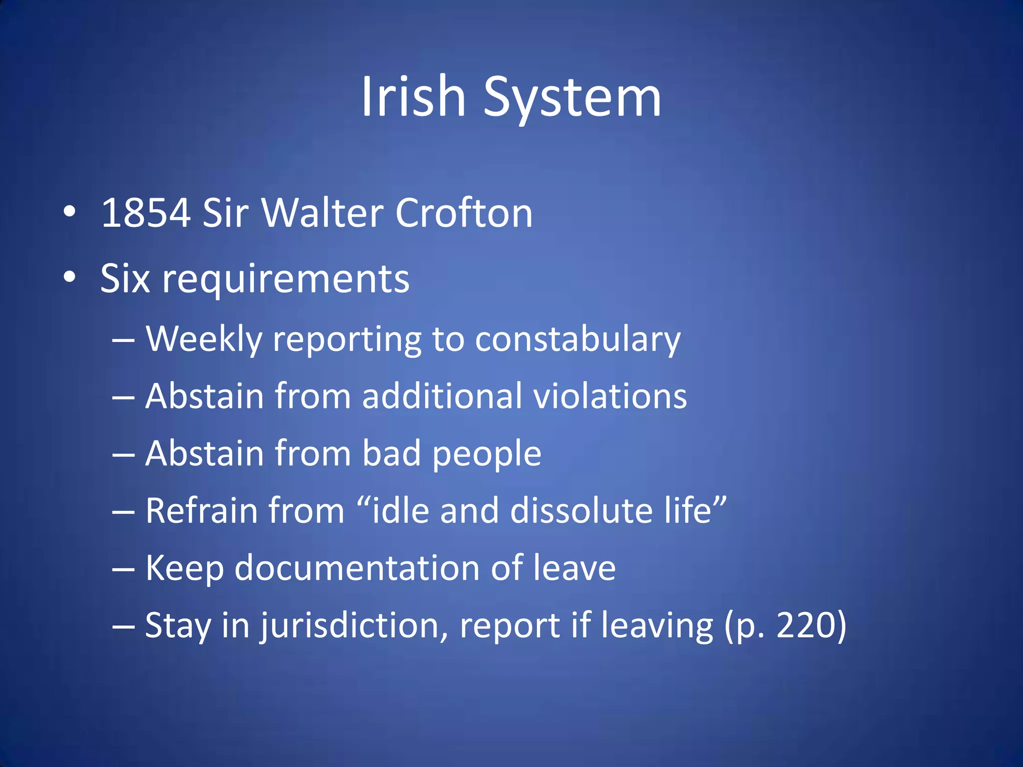 Irish System
• 1854 Sir Walter Crofton
• Six requirements
  – Weekly reporting to constabulary
  – Abstain from additional violations
  – Abstain from bad people
  – Refrain from “idle and dissolute life”
  – Keep documentation of leave
  – Stay in jurisdiction, report if leaving (p. 220)
 