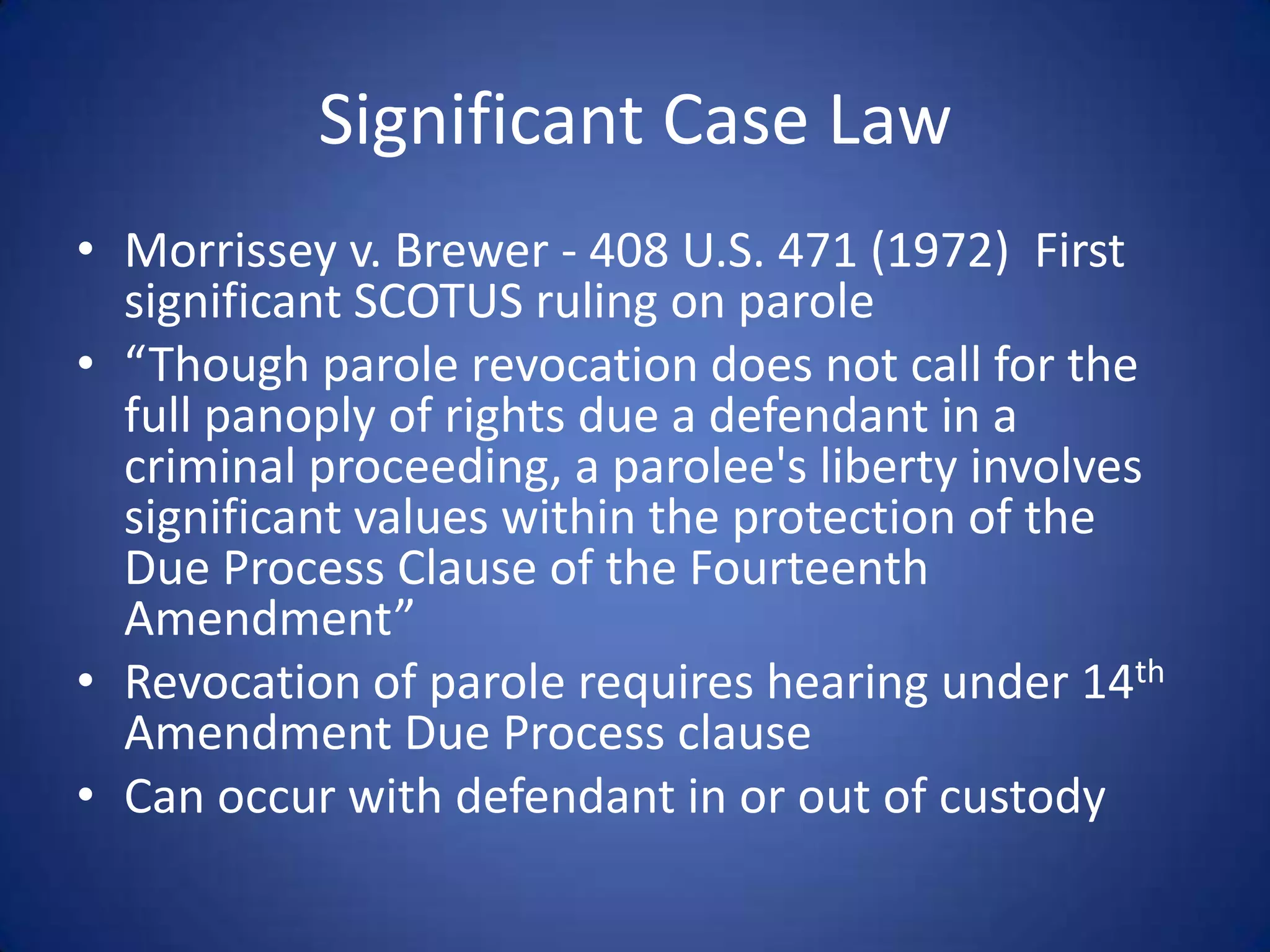 Significant Case Law
• Morrissey v. Brewer - 408 U.S. 471 (1972) First
  significant SCOTUS ruling on parole
• “Though parole revocation does not call for the
  full panoply of rights due a defendant in a
  criminal proceeding, a parolee's liberty involves
  significant values within the protection of the
  Due Process Clause of the Fourteenth
  Amendment”
• Revocation of parole requires hearing under 14th
  Amendment Due Process clause
• Can occur with defendant in or out of custody
 