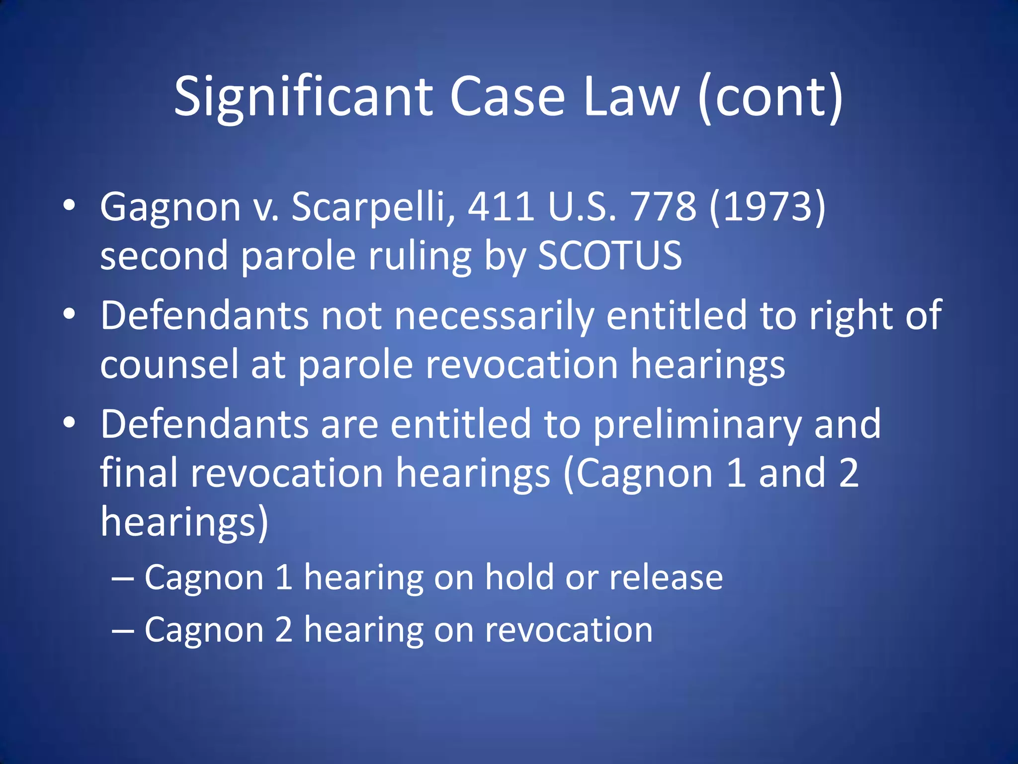 Significant Case Law (cont)
• Gagnon v. Scarpelli, 411 U.S. 778 (1973)
  second parole ruling by SCOTUS
• Defendants not necessarily entitled to right of
  counsel at parole revocation hearings
• Defendants are entitled to preliminary and
  final revocation hearings (Cagnon 1 and 2
  hearings)
  – Cagnon 1 hearing on hold or release
  – Cagnon 2 hearing on revocation
 
