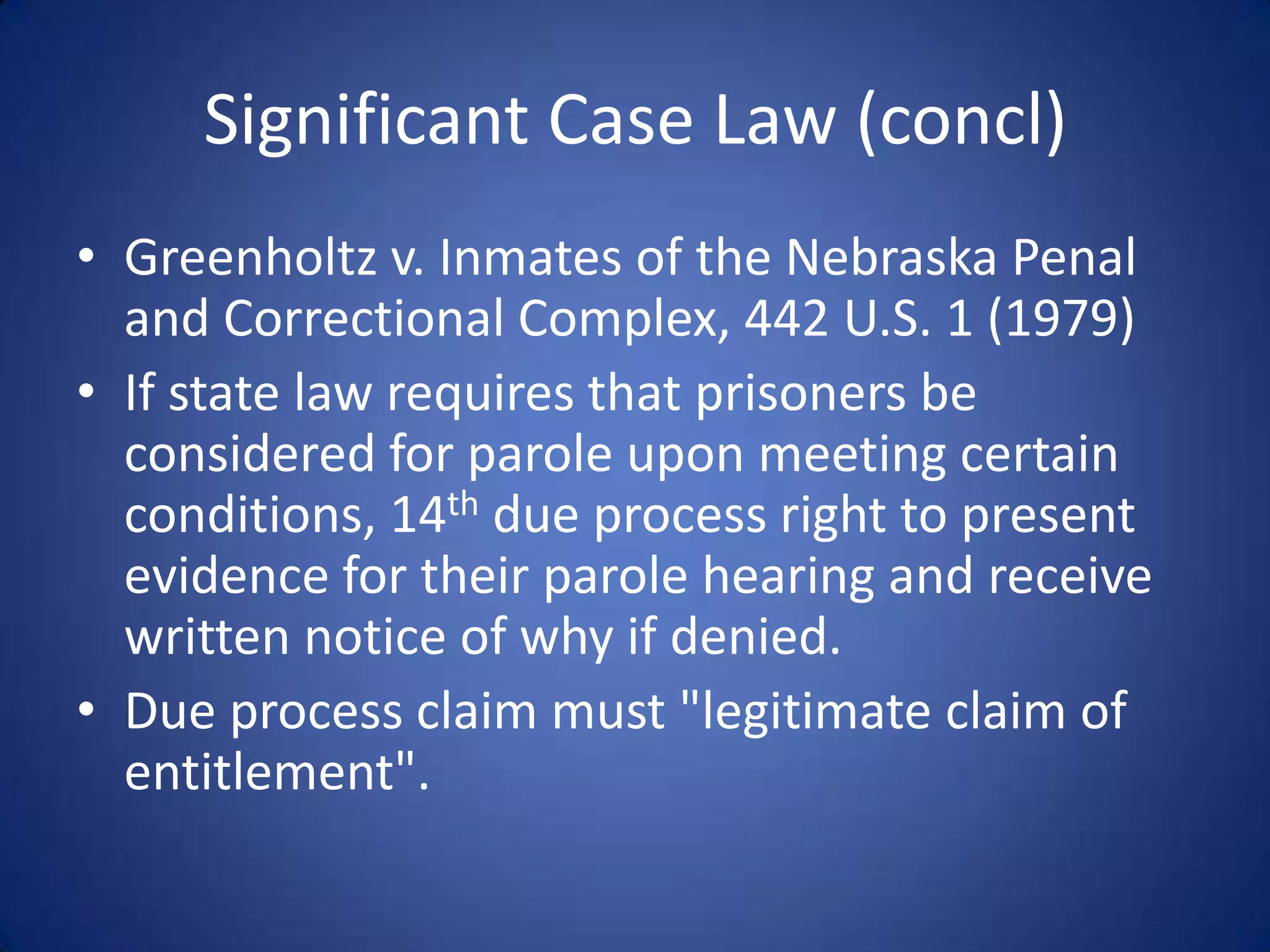 Significant Case Law (concl)
• Greenholtz v. Inmates of the Nebraska Penal
  and Correctional Complex, 442 U.S. 1 (1979)
• If state law requires that prisoners be
  considered for parole upon meeting certain
  conditions, 14th due process right to present
  evidence for their parole hearing and receive
  written notice of why if denied.
• Due process claim must "legitimate claim of
  entitlement".
 