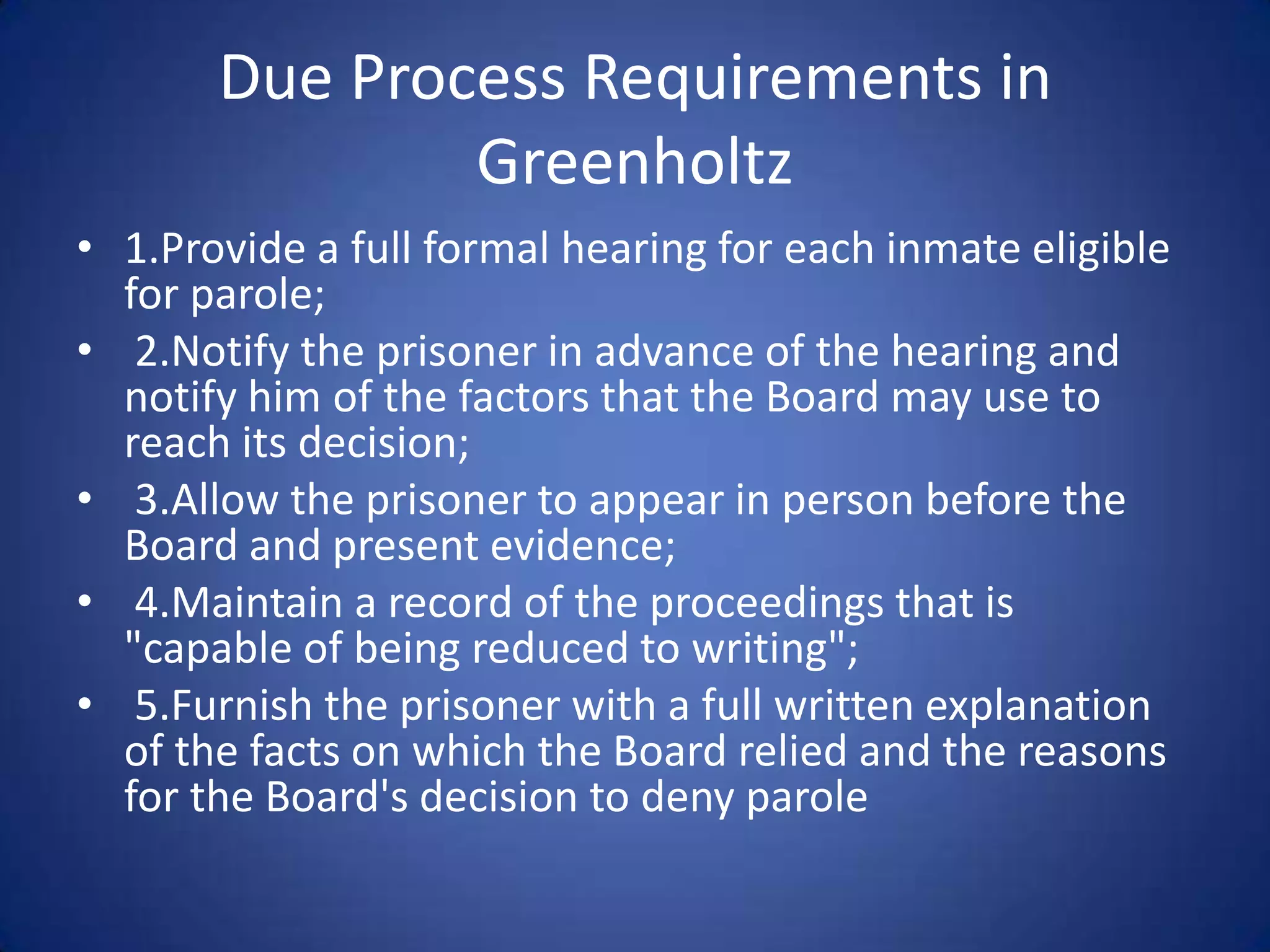 Due Process Requirements in
               Greenholtz
• 1.Provide a full formal hearing for each inmate eligible
  for parole;
• 2.Notify the prisoner in advance of the hearing and
  notify him of the factors that the Board may use to
  reach its decision;
• 3.Allow the prisoner to appear in person before the
  Board and present evidence;
• 4.Maintain a record of the proceedings that is
  "capable of being reduced to writing";
• 5.Furnish the prisoner with a full written explanation
  of the facts on which the Board relied and the reasons
  for the Board's decision to deny parole
 