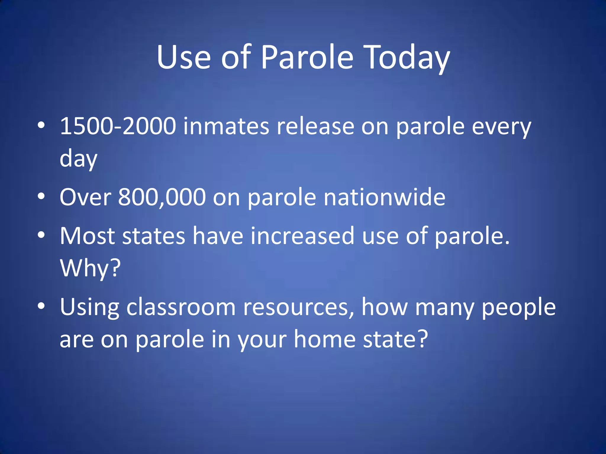 Use of Parole Today
• 1500-2000 inmates release on parole every
  day
• Over 800,000 on parole nationwide
• Most states have increased use of parole.
  Why?
• Using classroom resources, how many people
  are on parole in your home state?
 