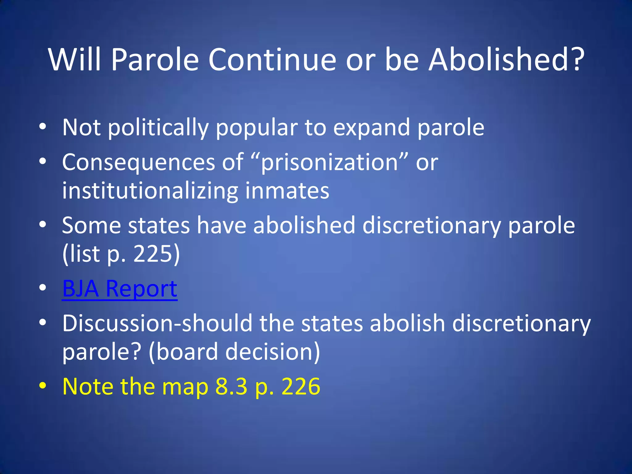 Will Parole Continue or be Abolished?
• Not politically popular to expand parole
• Consequences of “prisonization” or
  institutionalizing inmates
• Some states have abolished discretionary parole
  (list p. 225)
• BJA Report
• Discussion-should the states abolish discretionary
  parole? (board decision)
• Note the map 8.3 p. 226
 