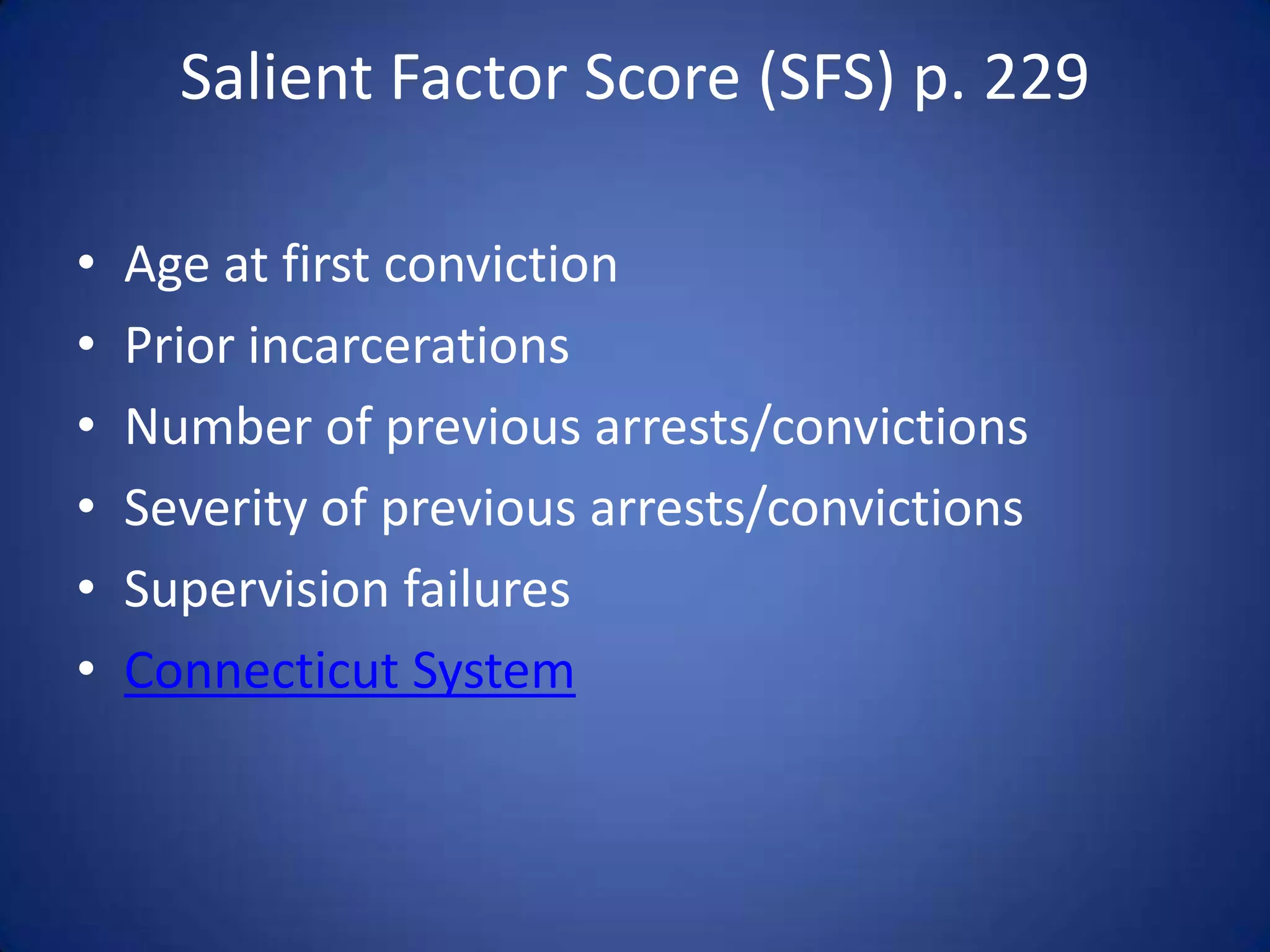 Salient Factor Score (SFS) p. 229

•   Age at first conviction
•   Prior incarcerations
•   Number of previous arrests/convictions
•   Severity of previous arrests/convictions
•   Supervision failures
•   Connecticut System
 
