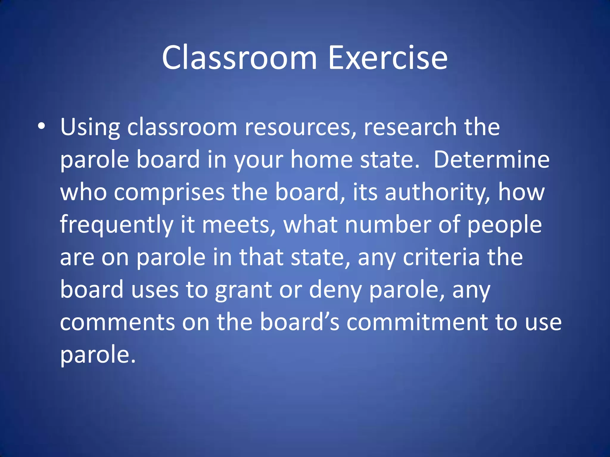 Classroom Exercise
• Using classroom resources, research the
  parole board in your home state. Determine
  who comprises the board, its authority, how
  frequently it meets, what number of people
  are on parole in that state, any criteria the
  board uses to grant or deny parole, any
  comments on the board’s commitment to use
  parole.
 