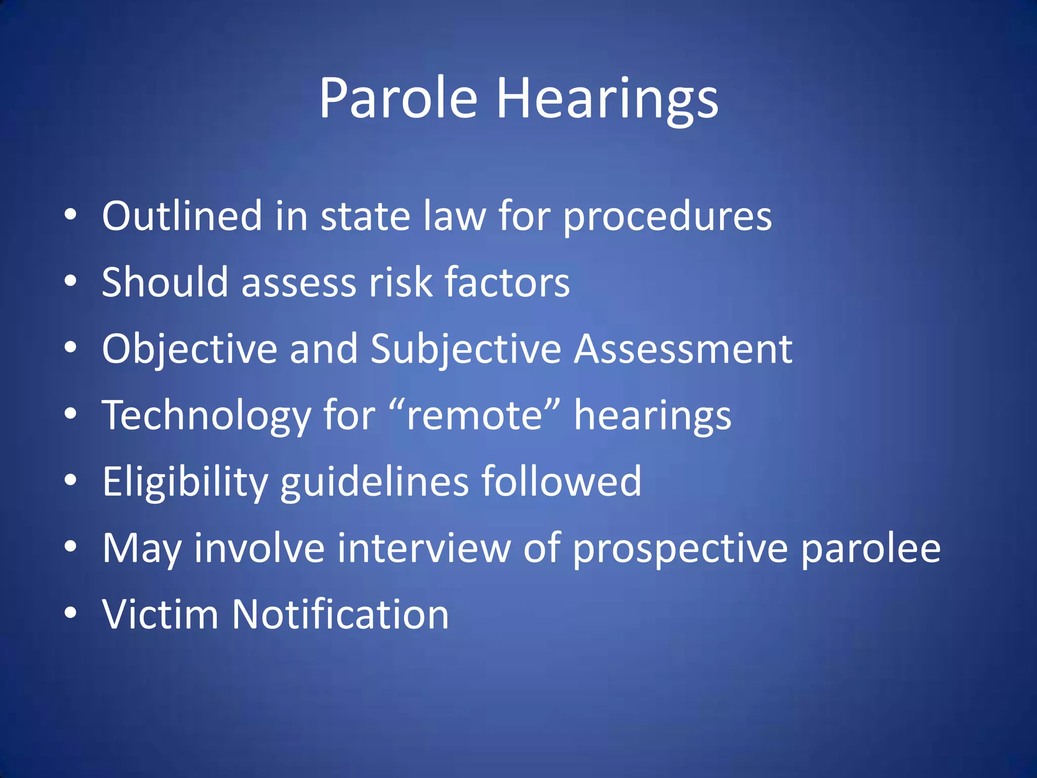 Parole Hearings
•   Outlined in state law for procedures
•   Should assess risk factors
•   Objective and Subjective Assessment
•   Technology for “remote” hearings
•   Eligibility guidelines followed
•   May involve interview of prospective parolee
•   Victim Notification
 