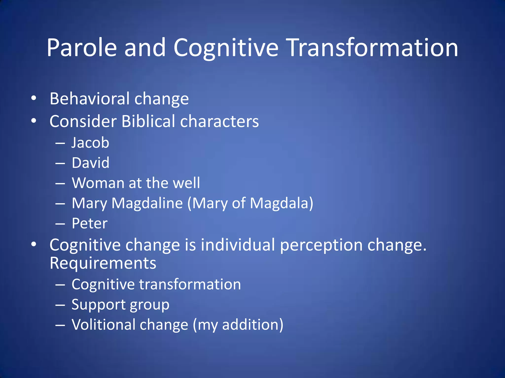 Parole and Cognitive Transformation
• Behavioral change
• Consider Biblical characters
   –   Jacob
   –   David
   –   Woman at the well
   –   Mary Magdaline (Mary of Magdala)
   –   Peter
• Cognitive change is individual perception change.
  Requirements
   – Cognitive transformation
   – Support group
   – Volitional change (my addition)
 