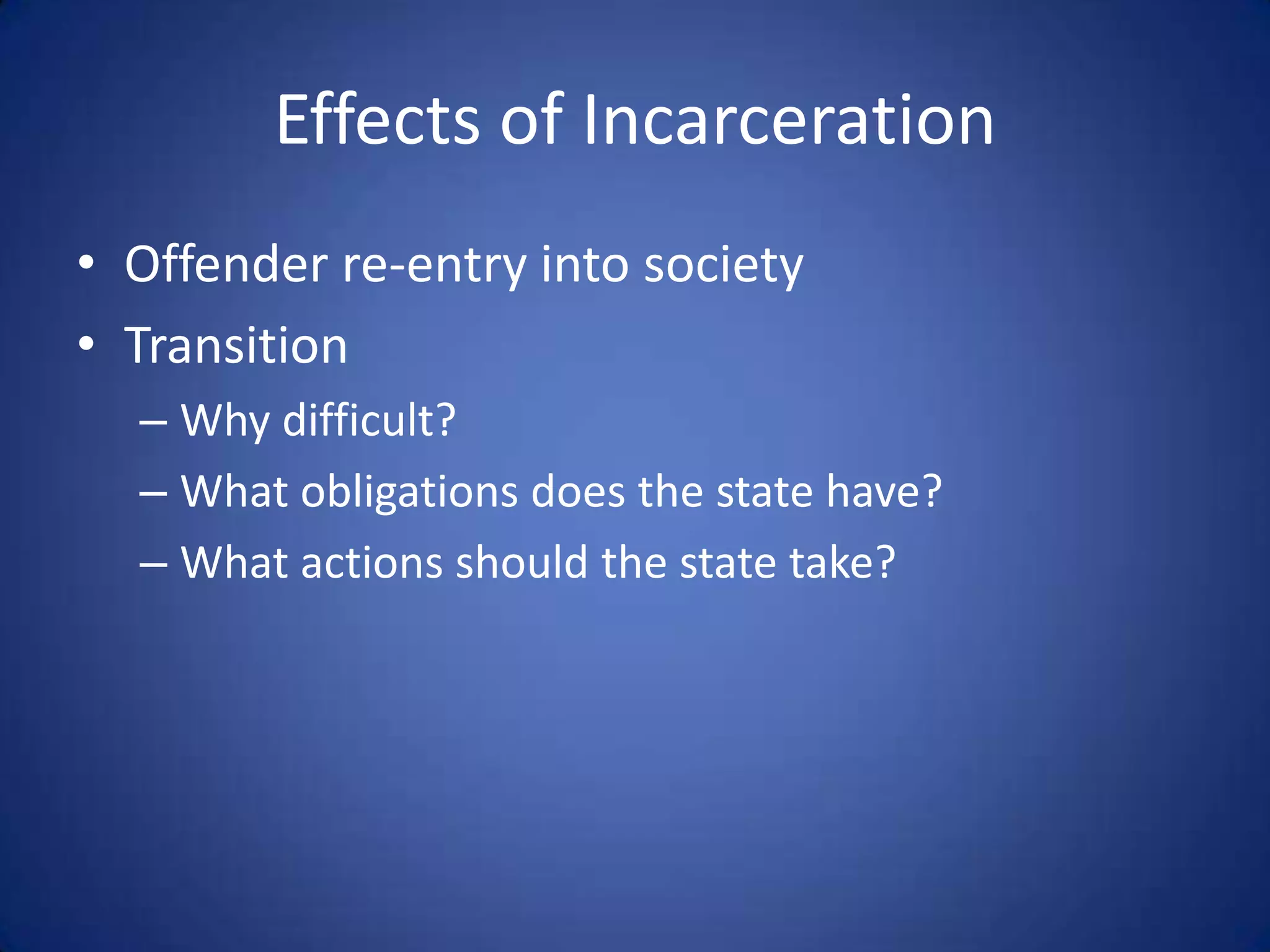 Effects of Incarceration
• Offender re-entry into society
• Transition
  – Why difficult?
  – What obligations does the state have?
  – What actions should the state take?
 