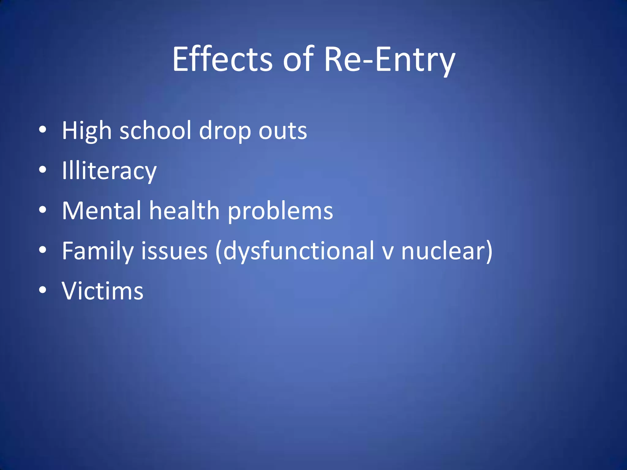 Effects of Re-Entry
•   High school drop outs
•   Illiteracy
•   Mental health problems
•   Family issues (dysfunctional v nuclear)
•   Victims
 