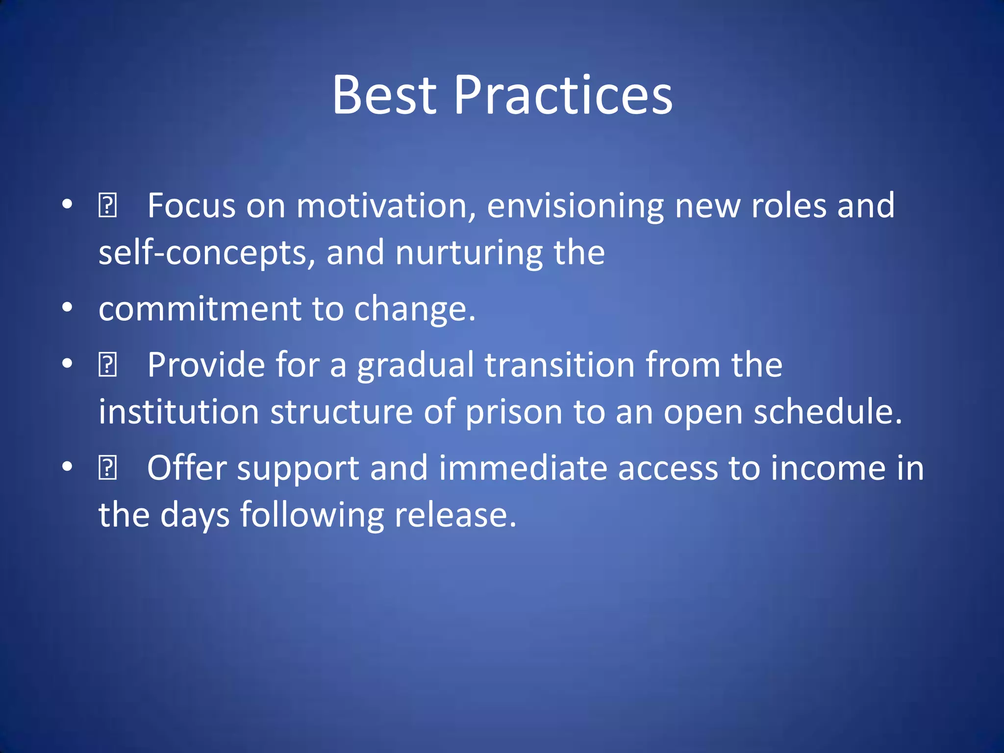 Best Practices
•   􀂃 Focus on motivation, envisioning new roles and
  self-concepts, and nurturing the
• commitment to change.
• 􀂃 Provide for a gradual transition from the
  institution structure of prison to an open schedule.
• 􀂃 Offer support and immediate access to income in
  the days following release.
 